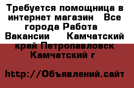 Требуется помощница в интернет-магазин - Все города Работа » Вакансии   . Камчатский край,Петропавловск-Камчатский г.